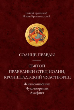 Солнце Правды. Святой праведный отец Иоанн, Кронштадтский чудотворец. Жизнеописание. Чудотворения. Акафист