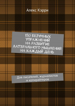 130 безумных упражнений на развитие латерального мышления на каждый день. Для писателей, журналистов и копирайтеров