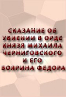 СКАЗАНИЕ ОБ УБИЕНИИ В ОРДЕ КНЯЗЯ МИХАИЛА ЧЕРНИГОВСКОГО И ЕГО БОЯРИНА ФЕОДОРА